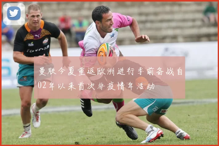 曼联今夏重返欧洲进行季前备战自02年以来首次非疫情年活动