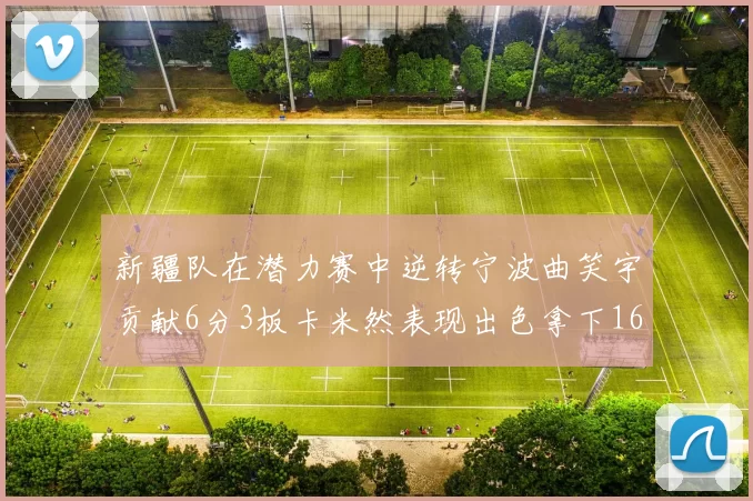 新疆队在潜力赛中逆转宁波曲笑宇贡献6分3板卡米然表现出色拿下16分