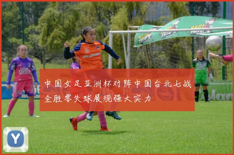 中国女足亚洲杯对阵中国台北七战全胜零失球展现强大实力