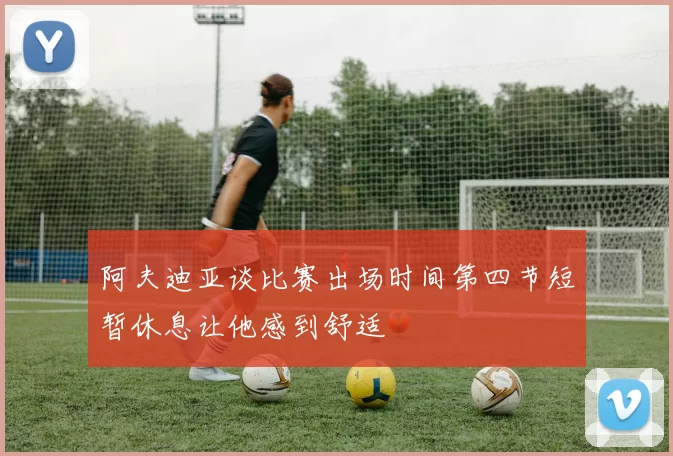 阿夫迪亚谈比赛出场时间第四节短暂休息让他感到舒适