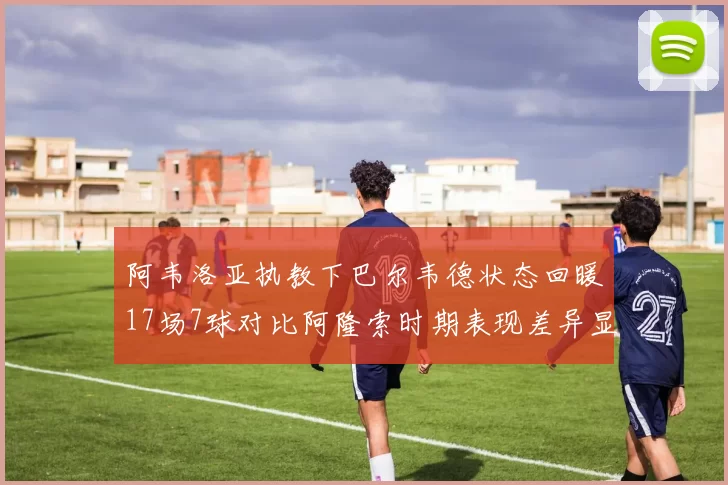 阿韦洛亚执教下巴尔韦德状态回暖17场7球对比阿隆索时期表现差异显著
