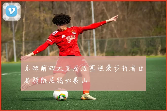 东部前四大变局活塞逆袭步行者出局骑凯尼稳如泰山