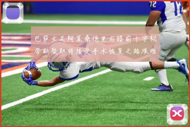 巴萨女足阿莱桑德里右膝前十字韧带断裂即将接受手术恢复之路艰难