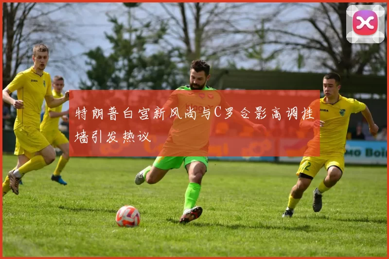 特朗普白宫新风尚与C罗合影高调挂墙引发热议