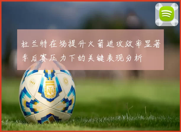 杜兰特在场提升火箭进攻效率显著季后赛压力下的关键表现分析