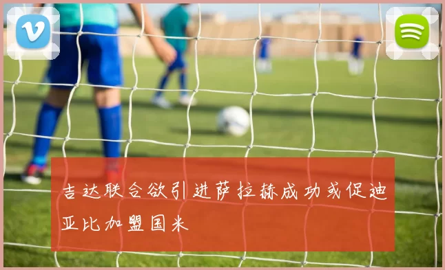 吉达联合欲引进萨拉赫成功或促迪亚比加盟国米