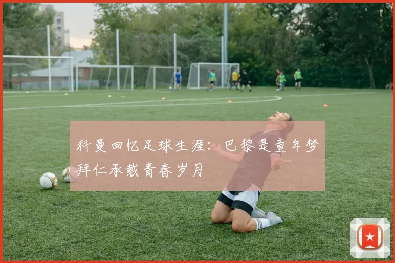 科曼回忆足球生涯：巴黎是童年梦拜仁承载青春岁月