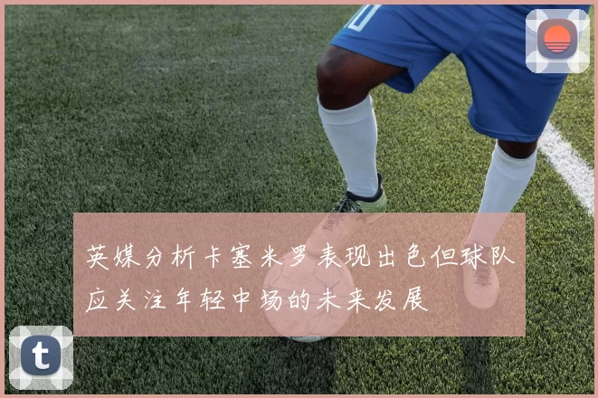 英媒分析卡塞米罗表现出色但球队应关注年轻中场的未来发展