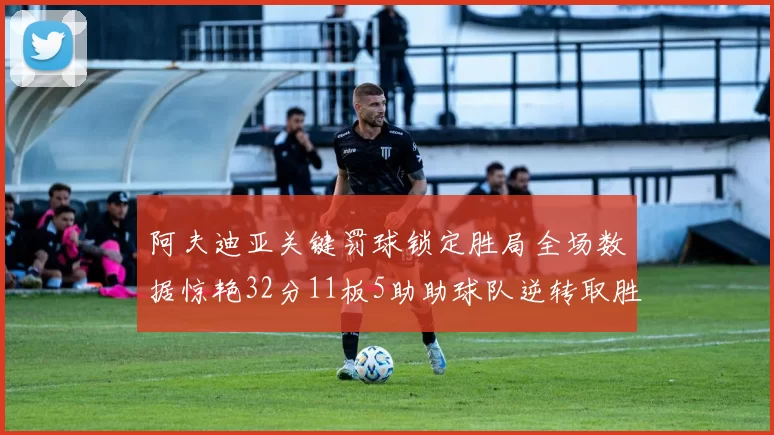 阿夫迪亚关键罚球锁定胜局全场数据惊艳32分11板5助助球队逆转取胜