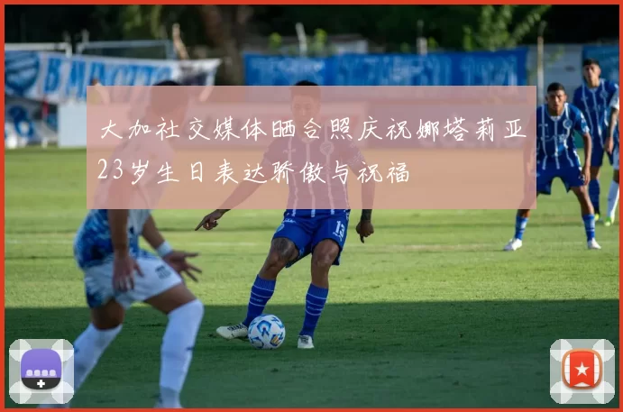 大加社交媒体晒合照庆祝娜塔莉亚23岁生日表达骄傲与祝福