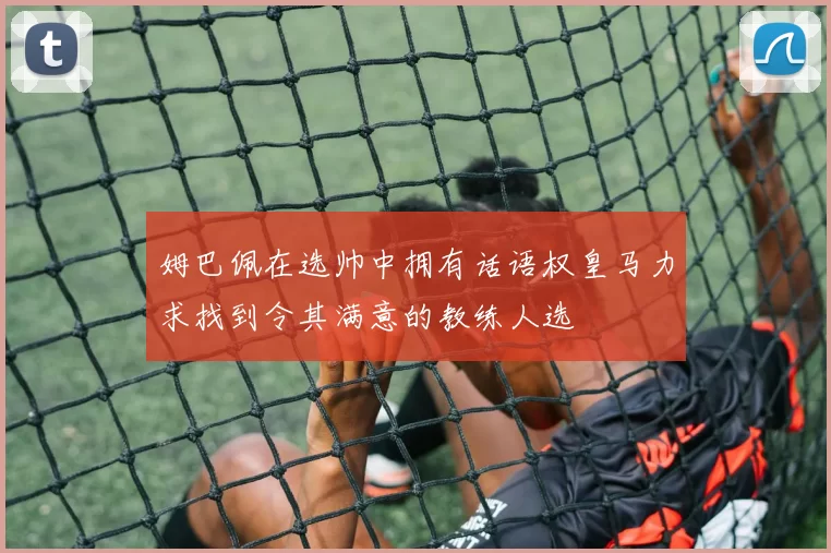 姆巴佩在选帅中拥有话语权皇马力求找到令其满意的教练人选
