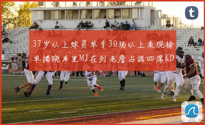37岁以上球员单季30场以上表现榜单揭晓库里MJ在列老詹占据四席KD今年能否登顶