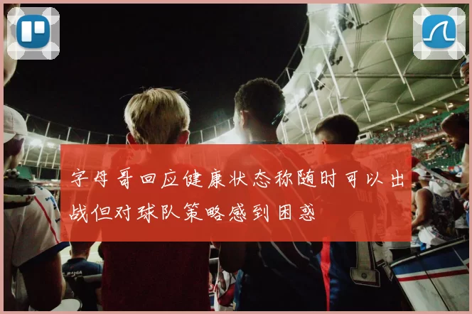 字母哥回应健康状态称随时可以出战但对球队策略感到困惑