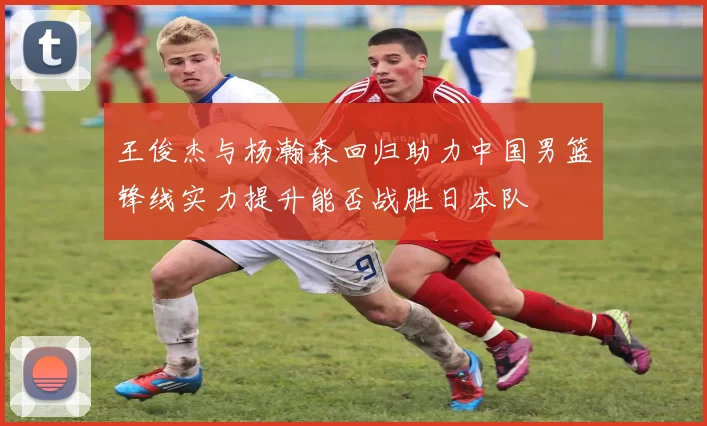 王俊杰与杨瀚森回归助力中国男篮锋线实力提升能否战胜日本队