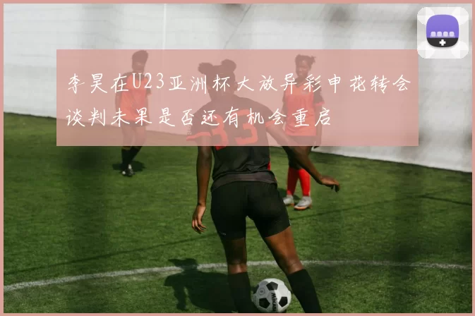 李昊在U23亚洲杯大放异彩申花转会谈判未果是否还有机会重启