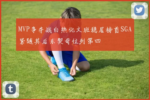 MVP争夺战白热化文班稳居榜首SGA紧随其后东契奇位列第四