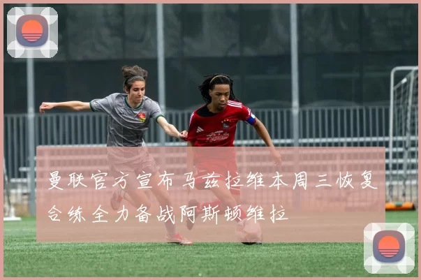 曼联官方宣布马兹拉维本周三恢复合练全力备战阿斯顿维拉