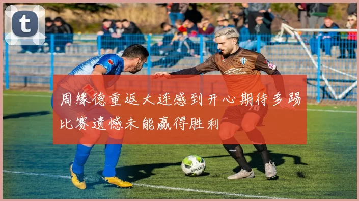 周缘德重返大连感到开心期待多踢比赛遗憾未能赢得胜利